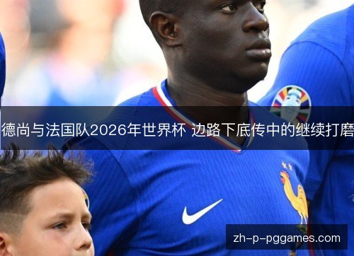 德尚与法国队2026年世界杯 边路下底传中的继续打磨